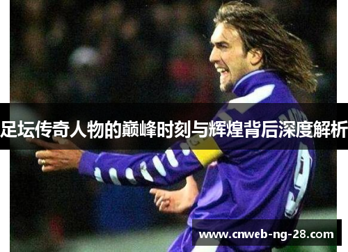 足坛传奇人物的巅峰时刻与辉煌背后深度解析 足坛传奇人物的巅峰时刻与辉煌背后深度解析