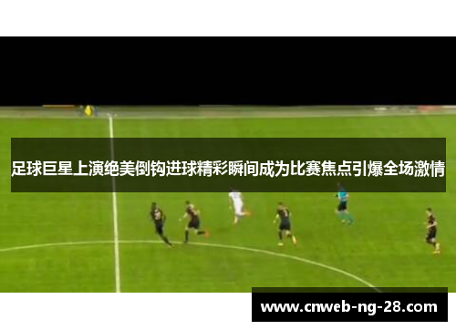 足球巨星上演绝美倒钩进球精彩瞬间成为比赛焦点引爆全场激情 足球巨星上演绝美倒钩进球精彩瞬间成为比赛焦点引爆全场激情