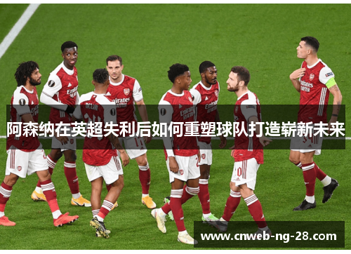 阿森纳在英超失利后如何重塑球队打造崭新未来 阿森纳在英超失利后如何重塑球队打造崭新未来