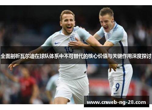 全面剖析瓦尔迪在球队体系中不可替代的核心价值与关键作用深度探讨