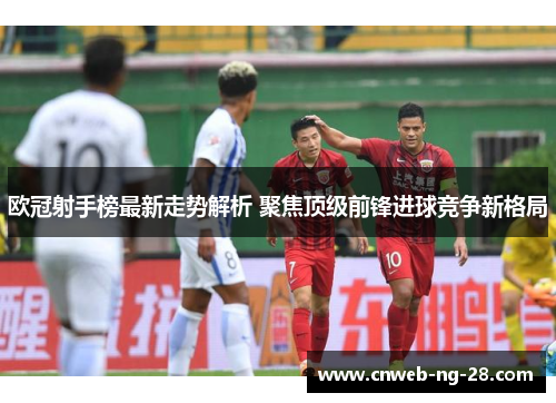 欧冠射手榜最新走势解析 聚焦顶级前锋进球竞争新格局